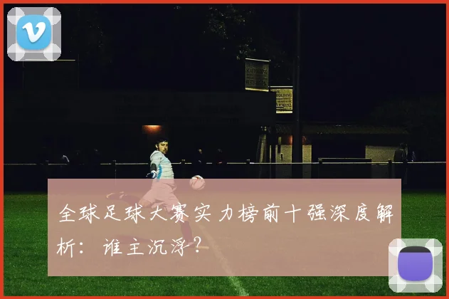 全球足球大赛实力榜前十强深度解析：谁主沉浮？