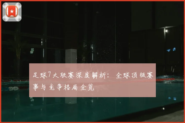 足球7大联赛深度解析：全球顶级赛事与竞争格局全览