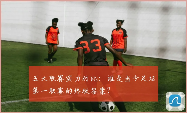 五大联赛实力对比：谁是当今足坛第一联赛的终极答案？