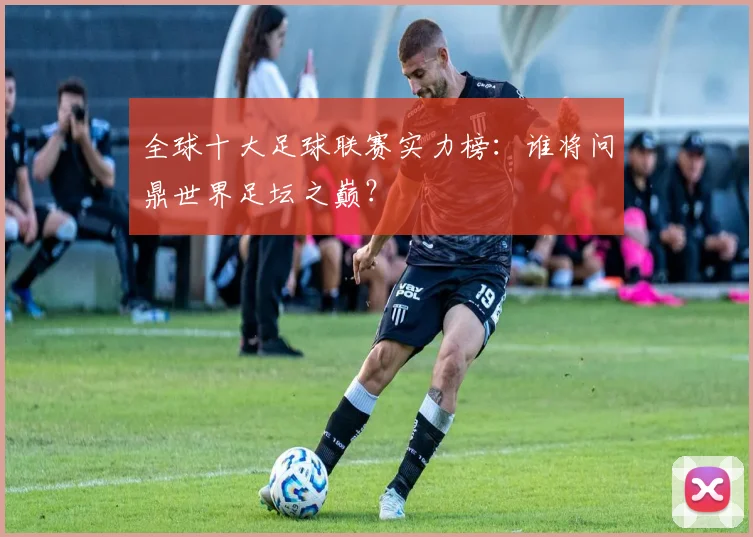 全球十大足球联赛实力榜：谁将问鼎世界足坛之巅？