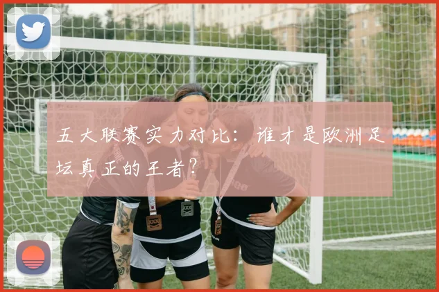 五大联赛实力对比：谁才是欧洲足坛真正的王者？